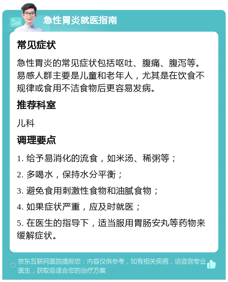 急性胃炎就医指南 常见症状 急性胃炎的常见症状包括呕吐、腹痛、腹泻等。易感人群主要是儿童和老年人，尤其是在饮食不规律或食用不洁食物后更容易发病。 推荐科室 儿科 调理要点 1. 给予易消化的流食，如米汤、稀粥等； 2. 多喝水，保持水分平衡； 3. 避免食用刺激性食物和油腻食物； 4. 如果症状严重，应及时就医； 5. 在医生的指导下，适当服用胃肠安丸等药物来缓解症状。