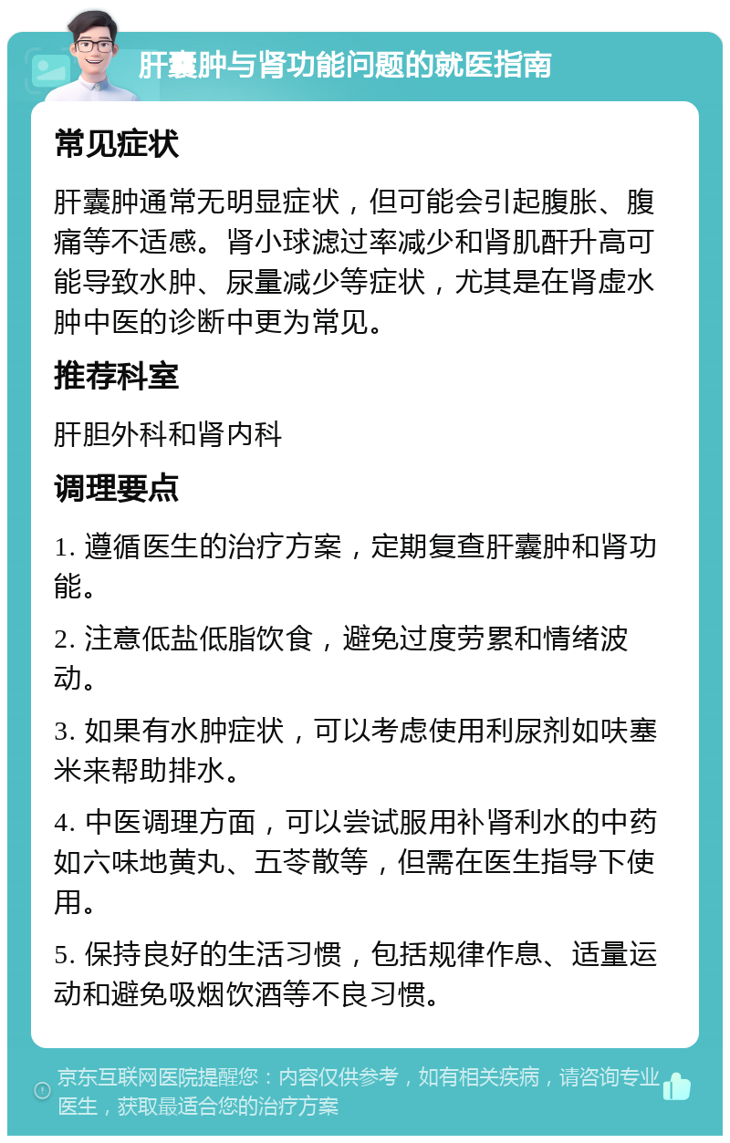 肝囊肿与肾功能问题的就医指南 常见症状 肝囊肿通常无明显症状，但可能会引起腹胀、腹痛等不适感。肾小球滤过率减少和肾肌酐升高可能导致水肿、尿量减少等症状，尤其是在肾虚水肿中医的诊断中更为常见。 推荐科室 肝胆外科和肾内科 调理要点 1. 遵循医生的治疗方案，定期复查肝囊肿和肾功能。 2. 注意低盐低脂饮食，避免过度劳累和情绪波动。 3. 如果有水肿症状，可以考虑使用利尿剂如呋塞米来帮助排水。 4. 中医调理方面，可以尝试服用补肾利水的中药如六味地黄丸、五苓散等，但需在医生指导下使用。 5. 保持良好的生活习惯，包括规律作息、适量运动和避免吸烟饮酒等不良习惯。