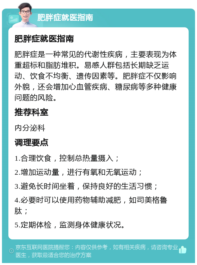 肥胖症就医指南 肥胖症就医指南 肥胖症是一种常见的代谢性疾病，主要表现为体重超标和脂肪堆积。易感人群包括长期缺乏运动、饮食不均衡、遗传因素等。肥胖症不仅影响外貌，还会增加心血管疾病、糖尿病等多种健康问题的风险。 推荐科室 内分泌科 调理要点 1.合理饮食，控制总热量摄入； 2.增加运动量，进行有氧和无氧运动； 3.避免长时间坐着，保持良好的生活习惯； 4.必要时可以使用药物辅助减肥，如司美格鲁肽； 5.定期体检，监测身体健康状况。