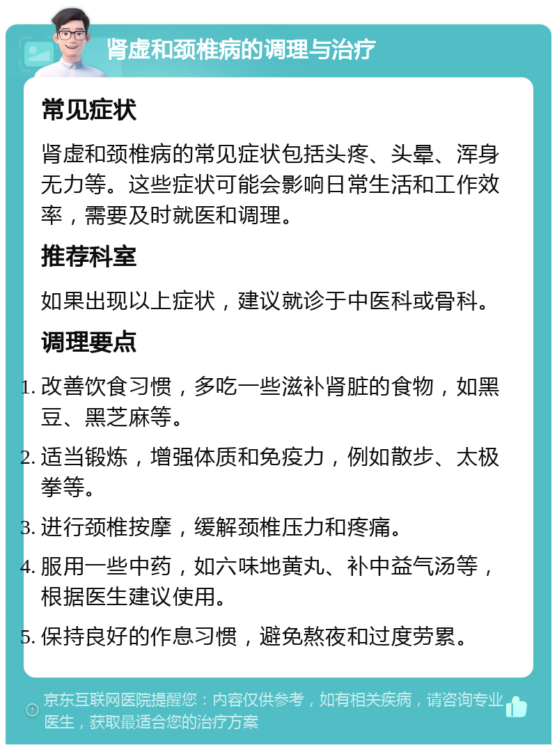 肾虚和颈椎病的调理与治疗 常见症状 肾虚和颈椎病的常见症状包括头疼、头晕、浑身无力等。这些症状可能会影响日常生活和工作效率，需要及时就医和调理。 推荐科室 如果出现以上症状，建议就诊于中医科或骨科。 调理要点 改善饮食习惯，多吃一些滋补肾脏的食物，如黑豆、黑芝麻等。 适当锻炼，增强体质和免疫力，例如散步、太极拳等。 进行颈椎按摩，缓解颈椎压力和疼痛。 服用一些中药，如六味地黄丸、补中益气汤等，根据医生建议使用。 保持良好的作息习惯，避免熬夜和过度劳累。