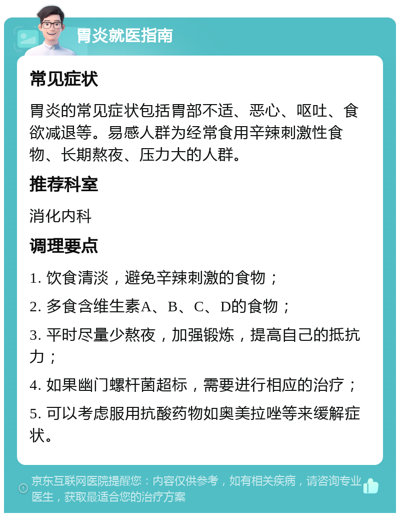 胃炎就医指南 常见症状 胃炎的常见症状包括胃部不适、恶心、呕吐、食欲减退等。易感人群为经常食用辛辣刺激性食物、长期熬夜、压力大的人群。 推荐科室 消化内科 调理要点 1. 饮食清淡，避免辛辣刺激的食物； 2. 多食含维生素A、B、C、D的食物； 3. 平时尽量少熬夜，加强锻炼，提高自己的抵抗力； 4. 如果幽门螺杆菌超标，需要进行相应的治疗； 5. 可以考虑服用抗酸药物如奥美拉唑等来缓解症状。