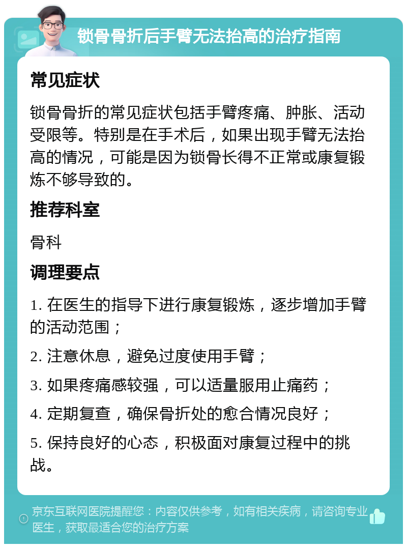 锁骨骨折后手臂无法抬高的治疗指南 常见症状 锁骨骨折的常见症状包括手臂疼痛、肿胀、活动受限等。特别是在手术后，如果出现手臂无法抬高的情况，可能是因为锁骨长得不正常或康复锻炼不够导致的。 推荐科室 骨科 调理要点 1. 在医生的指导下进行康复锻炼，逐步增加手臂的活动范围； 2. 注意休息，避免过度使用手臂； 3. 如果疼痛感较强，可以适量服用止痛药； 4. 定期复查，确保骨折处的愈合情况良好； 5. 保持良好的心态，积极面对康复过程中的挑战。