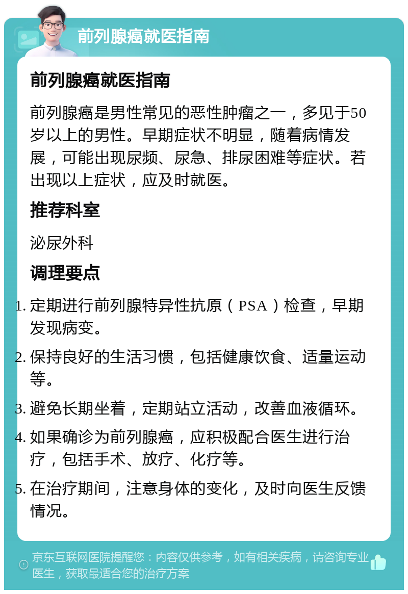 前列腺癌就医指南 前列腺癌就医指南 前列腺癌是男性常见的恶性肿瘤之一，多见于50岁以上的男性。早期症状不明显，随着病情发展，可能出现尿频、尿急、排尿困难等症状。若出现以上症状，应及时就医。 推荐科室 泌尿外科 调理要点 定期进行前列腺特异性抗原（PSA）检查，早期发现病变。 保持良好的生活习惯，包括健康饮食、适量运动等。 避免长期坐着，定期站立活动，改善血液循环。 如果确诊为前列腺癌，应积极配合医生进行治疗，包括手术、放疗、化疗等。 在治疗期间，注意身体的变化，及时向医生反馈情况。