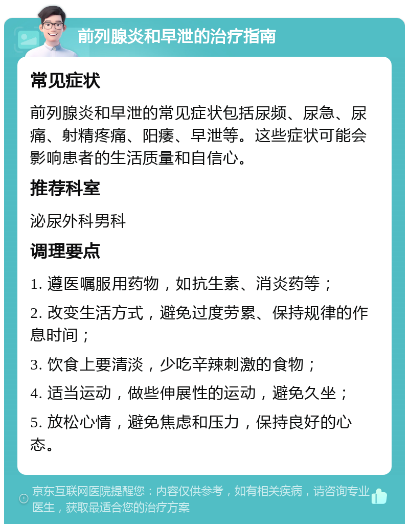 前列腺炎和早泄的治疗指南 常见症状 前列腺炎和早泄的常见症状包括尿频、尿急、尿痛、射精疼痛、阳痿、早泄等。这些症状可能会影响患者的生活质量和自信心。 推荐科室 泌尿外科男科 调理要点 1. 遵医嘱服用药物，如抗生素、消炎药等； 2. 改变生活方式，避免过度劳累、保持规律的作息时间； 3. 饮食上要清淡，少吃辛辣刺激的食物； 4. 适当运动，做些伸展性的运动，避免久坐； 5. 放松心情，避免焦虑和压力，保持良好的心态。