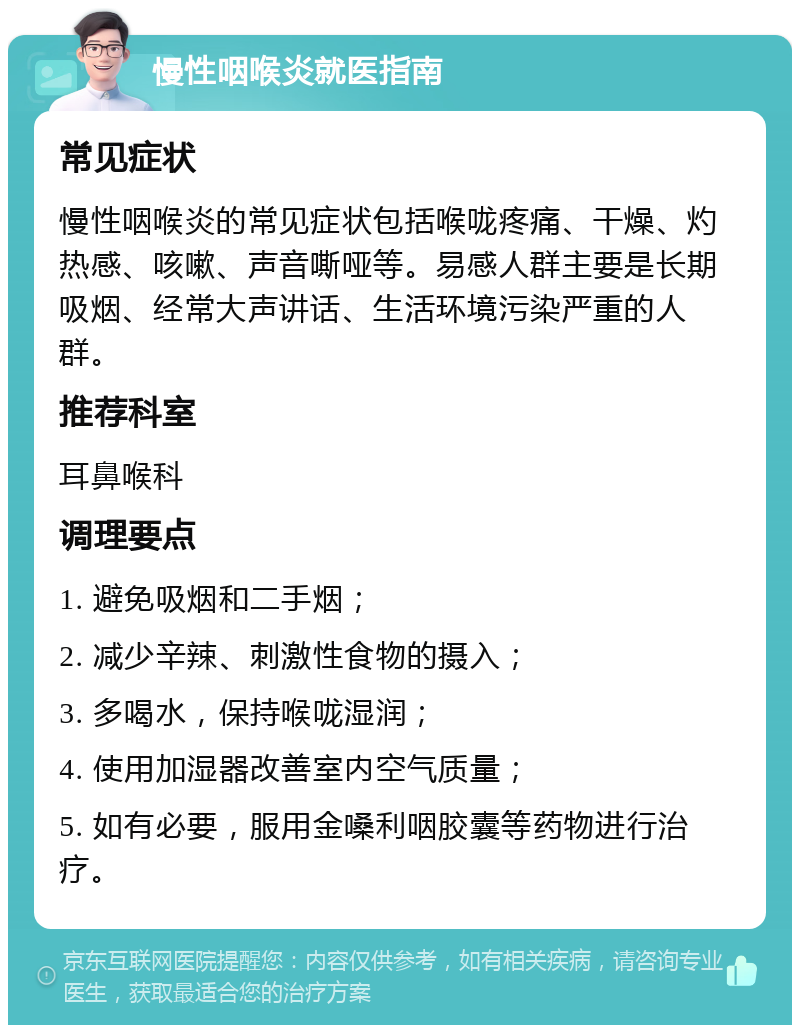 慢性咽喉炎就医指南 常见症状 慢性咽喉炎的常见症状包括喉咙疼痛、干燥、灼热感、咳嗽、声音嘶哑等。易感人群主要是长期吸烟、经常大声讲话、生活环境污染严重的人群。 推荐科室 耳鼻喉科 调理要点 1. 避免吸烟和二手烟； 2. 减少辛辣、刺激性食物的摄入； 3. 多喝水，保持喉咙湿润； 4. 使用加湿器改善室内空气质量； 5. 如有必要，服用金嗓利咽胶囊等药物进行治疗。