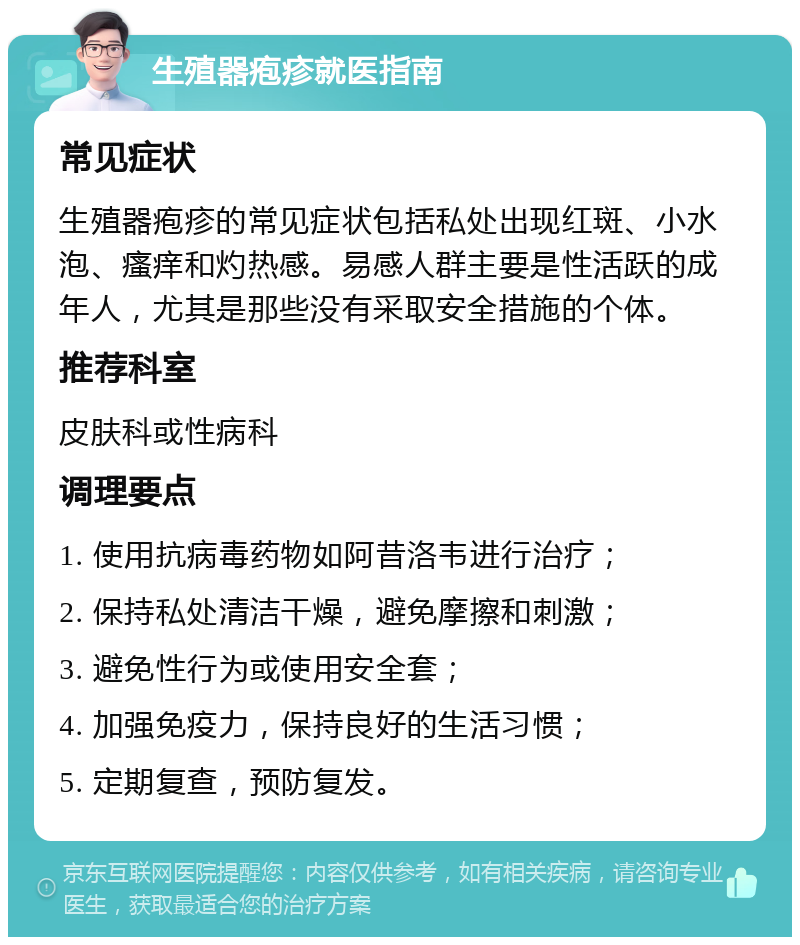 生殖器疱疹就医指南 常见症状 生殖器疱疹的常见症状包括私处出现红斑、小水泡、瘙痒和灼热感。易感人群主要是性活跃的成年人，尤其是那些没有采取安全措施的个体。 推荐科室 皮肤科或性病科 调理要点 1. 使用抗病毒药物如阿昔洛韦进行治疗； 2. 保持私处清洁干燥，避免摩擦和刺激； 3. 避免性行为或使用安全套； 4. 加强免疫力，保持良好的生活习惯； 5. 定期复查，预防复发。