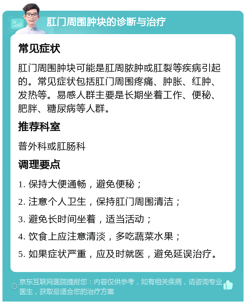 肛门周围肿块的诊断与治疗 常见症状 肛门周围肿块可能是肛周脓肿或肛裂等疾病引起的。常见症状包括肛门周围疼痛、肿胀、红肿、发热等。易感人群主要是长期坐着工作、便秘、肥胖、糖尿病等人群。 推荐科室 普外科或肛肠科 调理要点 1. 保持大便通畅，避免便秘； 2. 注意个人卫生，保持肛门周围清洁； 3. 避免长时间坐着，适当活动； 4. 饮食上应注意清淡，多吃蔬菜水果； 5. 如果症状严重，应及时就医，避免延误治疗。