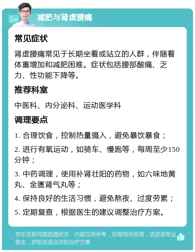 减肥与肾虚腰痛 常见症状 肾虚腰痛常见于长期坐着或站立的人群，伴随着体重增加和减肥困难。症状包括腰部酸痛、乏力、性功能下降等。 推荐科室 中医科、内分泌科、运动医学科 调理要点 1. 合理饮食，控制热量摄入，避免暴饮暴食； 2. 进行有氧运动，如骑车、慢跑等，每周至少150分钟； 3. 中药调理，使用补肾壮阳的药物，如六味地黄丸、金匮肾气丸等； 4. 保持良好的生活习惯，避免熬夜、过度劳累； 5. 定期复查，根据医生的建议调整治疗方案。