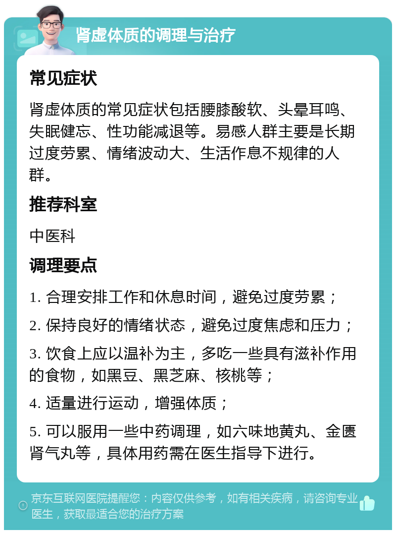 肾虚体质的调理与治疗 常见症状 肾虚体质的常见症状包括腰膝酸软、头晕耳鸣、失眠健忘、性功能减退等。易感人群主要是长期过度劳累、情绪波动大、生活作息不规律的人群。 推荐科室 中医科 调理要点 1. 合理安排工作和休息时间，避免过度劳累； 2. 保持良好的情绪状态，避免过度焦虑和压力； 3. 饮食上应以温补为主，多吃一些具有滋补作用的食物，如黑豆、黑芝麻、核桃等； 4. 适量进行运动，增强体质； 5. 可以服用一些中药调理，如六味地黄丸、金匮肾气丸等，具体用药需在医生指导下进行。