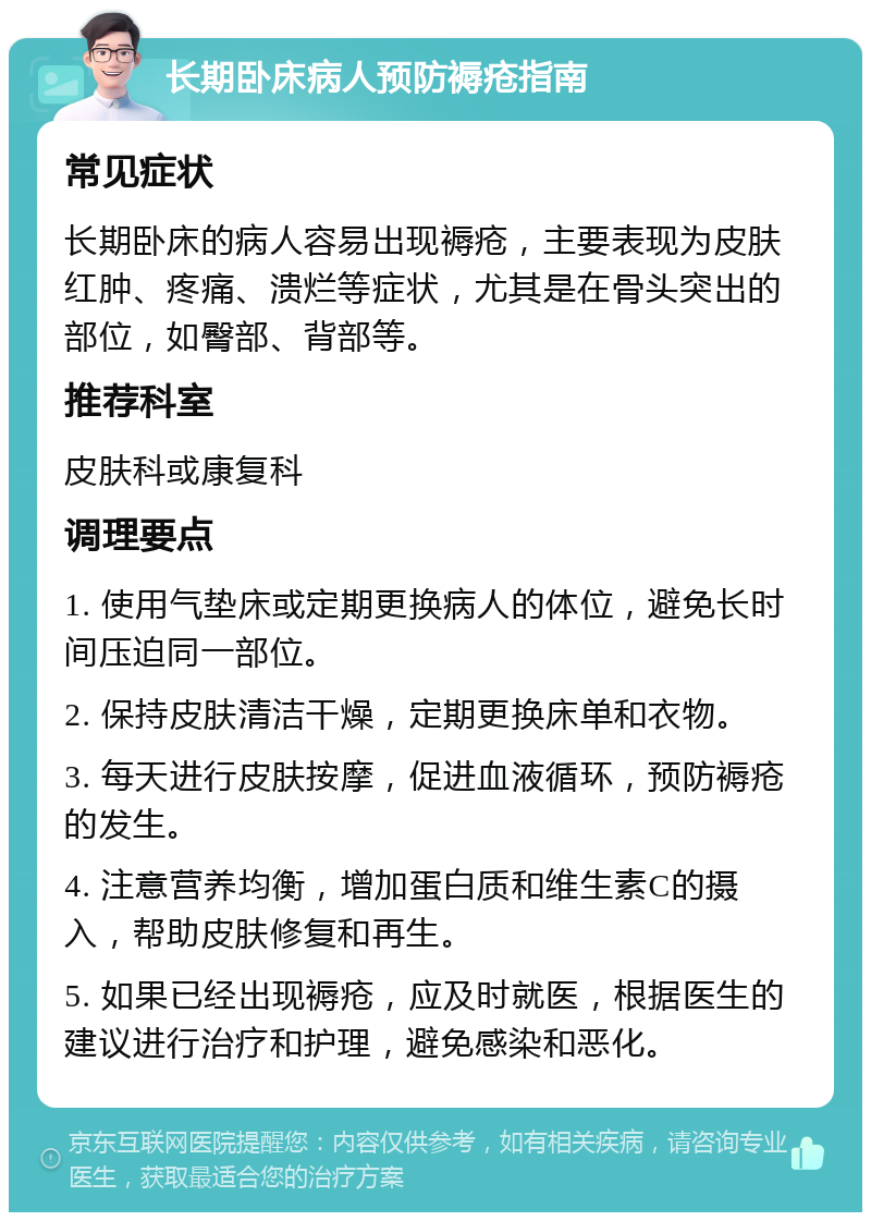 长期卧床病人预防褥疮指南 常见症状 长期卧床的病人容易出现褥疮，主要表现为皮肤红肿、疼痛、溃烂等症状，尤其是在骨头突出的部位，如臀部、背部等。 推荐科室 皮肤科或康复科 调理要点 1. 使用气垫床或定期更换病人的体位，避免长时间压迫同一部位。 2. 保持皮肤清洁干燥，定期更换床单和衣物。 3. 每天进行皮肤按摩，促进血液循环，预防褥疮的发生。 4. 注意营养均衡，增加蛋白质和维生素C的摄入，帮助皮肤修复和再生。 5. 如果已经出现褥疮，应及时就医，根据医生的建议进行治疗和护理，避免感染和恶化。