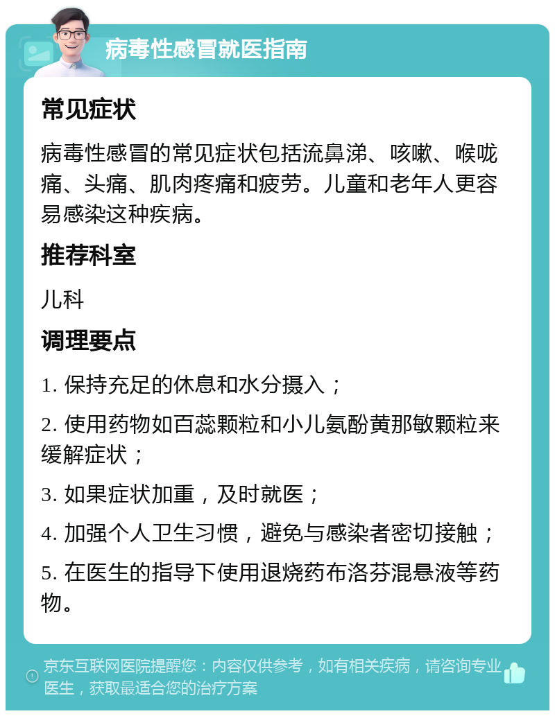 病毒性感冒就医指南 常见症状 病毒性感冒的常见症状包括流鼻涕、咳嗽、喉咙痛、头痛、肌肉疼痛和疲劳。儿童和老年人更容易感染这种疾病。 推荐科室 儿科 调理要点 1. 保持充足的休息和水分摄入； 2. 使用药物如百蕊颗粒和小儿氨酚黄那敏颗粒来缓解症状； 3. 如果症状加重，及时就医； 4. 加强个人卫生习惯，避免与感染者密切接触； 5. 在医生的指导下使用退烧药布洛芬混悬液等药物。