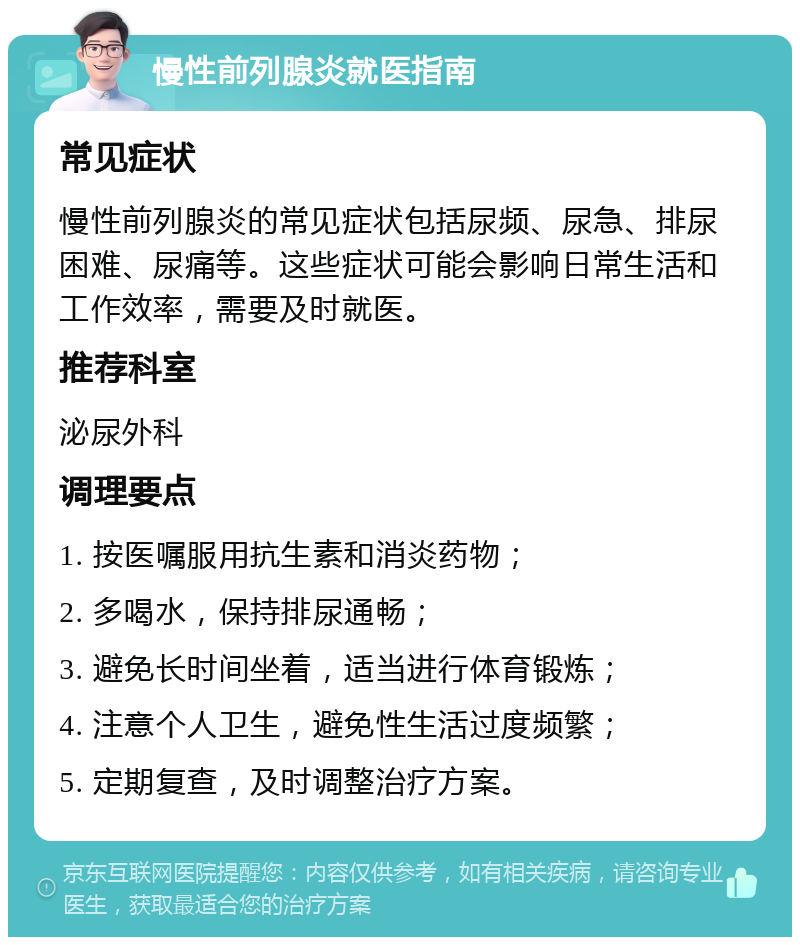 慢性前列腺炎就医指南 常见症状 慢性前列腺炎的常见症状包括尿频、尿急、排尿困难、尿痛等。这些症状可能会影响日常生活和工作效率，需要及时就医。 推荐科室 泌尿外科 调理要点 1. 按医嘱服用抗生素和消炎药物； 2. 多喝水，保持排尿通畅； 3. 避免长时间坐着，适当进行体育锻炼； 4. 注意个人卫生，避免性生活过度频繁； 5. 定期复查，及时调整治疗方案。