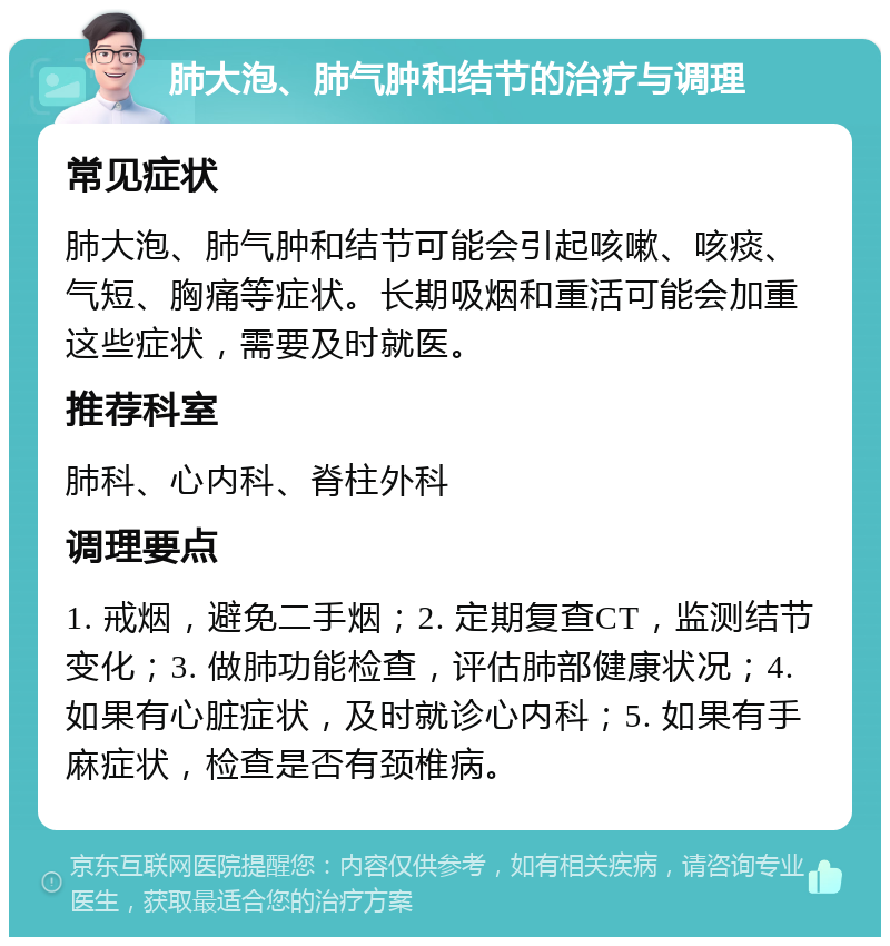 肺大泡、肺气肿和结节的治疗与调理 常见症状 肺大泡、肺气肿和结节可能会引起咳嗽、咳痰、气短、胸痛等症状。长期吸烟和重活可能会加重这些症状，需要及时就医。 推荐科室 肺科、心内科、脊柱外科 调理要点 1. 戒烟，避免二手烟；2. 定期复查CT，监测结节变化；3. 做肺功能检查，评估肺部健康状况；4. 如果有心脏症状，及时就诊心内科；5. 如果有手麻症状，检查是否有颈椎病。