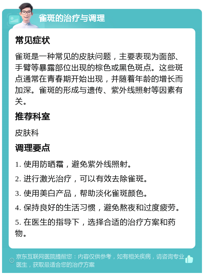 雀斑的治疗与调理 常见症状 雀斑是一种常见的皮肤问题，主要表现为面部、手臂等暴露部位出现的棕色或黑色斑点。这些斑点通常在青春期开始出现，并随着年龄的增长而加深。雀斑的形成与遗传、紫外线照射等因素有关。 推荐科室 皮肤科 调理要点 1. 使用防晒霜，避免紫外线照射。 2. 进行激光治疗，可以有效去除雀斑。 3. 使用美白产品，帮助淡化雀斑颜色。 4. 保持良好的生活习惯，避免熬夜和过度疲劳。 5. 在医生的指导下，选择合适的治疗方案和药物。