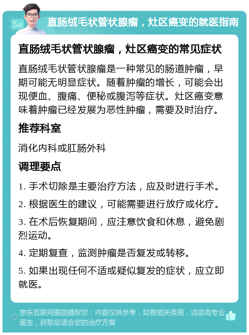 直肠绒毛状管状腺瘤，灶区癌变的就医指南 直肠绒毛状管状腺瘤，灶区癌变的常见症状 直肠绒毛状管状腺瘤是一种常见的肠道肿瘤，早期可能无明显症状。随着肿瘤的增长，可能会出现便血、腹痛、便秘或腹泻等症状。灶区癌变意味着肿瘤已经发展为恶性肿瘤，需要及时治疗。 推荐科室 消化内科或肛肠外科 调理要点 1. 手术切除是主要治疗方法，应及时进行手术。 2. 根据医生的建议，可能需要进行放疗或化疗。 3. 在术后恢复期间，应注意饮食和休息，避免剧烈运动。 4. 定期复查，监测肿瘤是否复发或转移。 5. 如果出现任何不适或疑似复发的症状，应立即就医。