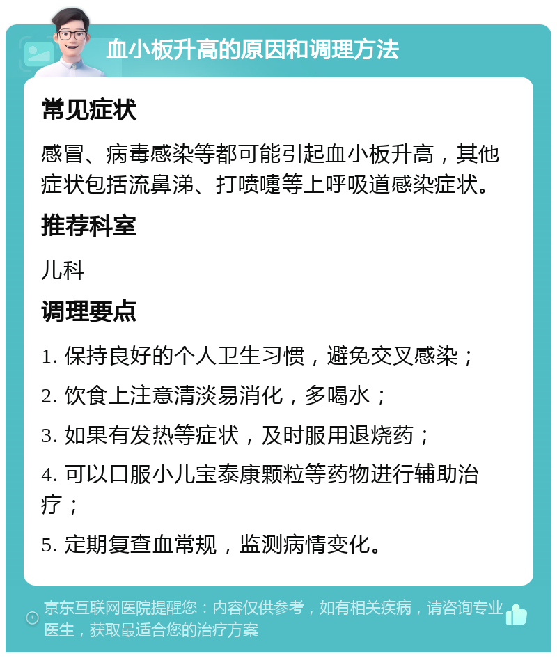 血小板升高的原因和调理方法 常见症状 感冒、病毒感染等都可能引起血小板升高，其他症状包括流鼻涕、打喷嚏等上呼吸道感染症状。 推荐科室 儿科 调理要点 1. 保持良好的个人卫生习惯，避免交叉感染； 2. 饮食上注意清淡易消化，多喝水； 3. 如果有发热等症状，及时服用退烧药； 4. 可以口服小儿宝泰康颗粒等药物进行辅助治疗； 5. 定期复查血常规，监测病情变化。