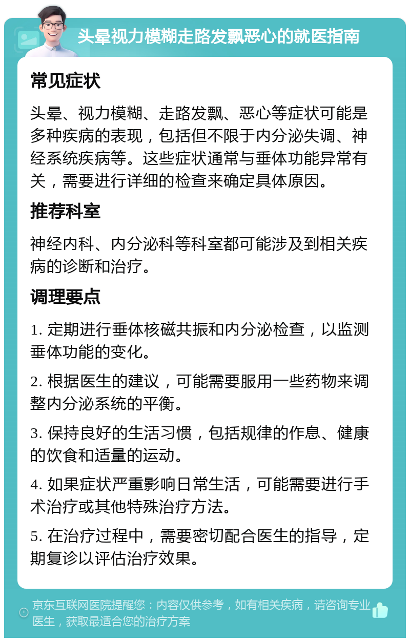 头晕视力模糊走路发飘恶心的就医指南 常见症状 头晕、视力模糊、走路发飘、恶心等症状可能是多种疾病的表现，包括但不限于内分泌失调、神经系统疾病等。这些症状通常与垂体功能异常有关，需要进行详细的检查来确定具体原因。 推荐科室 神经内科、内分泌科等科室都可能涉及到相关疾病的诊断和治疗。 调理要点 1. 定期进行垂体核磁共振和内分泌检查，以监测垂体功能的变化。 2. 根据医生的建议，可能需要服用一些药物来调整内分泌系统的平衡。 3. 保持良好的生活习惯，包括规律的作息、健康的饮食和适量的运动。 4. 如果症状严重影响日常生活，可能需要进行手术治疗或其他特殊治疗方法。 5. 在治疗过程中，需要密切配合医生的指导，定期复诊以评估治疗效果。