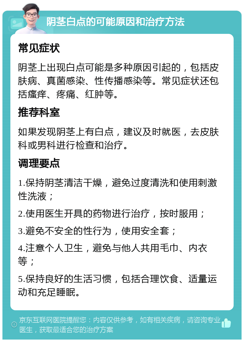 阴茎白点的可能原因和治疗方法 常见症状 阴茎上出现白点可能是多种原因引起的，包括皮肤病、真菌感染、性传播感染等。常见症状还包括瘙痒、疼痛、红肿等。 推荐科室 如果发现阴茎上有白点，建议及时就医，去皮肤科或男科进行检查和治疗。 调理要点 1.保持阴茎清洁干燥，避免过度清洗和使用刺激性洗液； 2.使用医生开具的药物进行治疗，按时服用； 3.避免不安全的性行为，使用安全套； 4.注意个人卫生，避免与他人共用毛巾、内衣等； 5.保持良好的生活习惯，包括合理饮食、适量运动和充足睡眠。