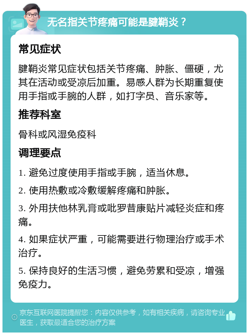 无名指关节疼痛可能是腱鞘炎？ 常见症状 腱鞘炎常见症状包括关节疼痛、肿胀、僵硬，尤其在活动或受凉后加重。易感人群为长期重复使用手指或手腕的人群，如打字员、音乐家等。 推荐科室 骨科或风湿免疫科 调理要点 1. 避免过度使用手指或手腕，适当休息。 2. 使用热敷或冷敷缓解疼痛和肿胀。 3. 外用扶他林乳膏或吡罗昔康贴片减轻炎症和疼痛。 4. 如果症状严重，可能需要进行物理治疗或手术治疗。 5. 保持良好的生活习惯，避免劳累和受凉，增强免疫力。