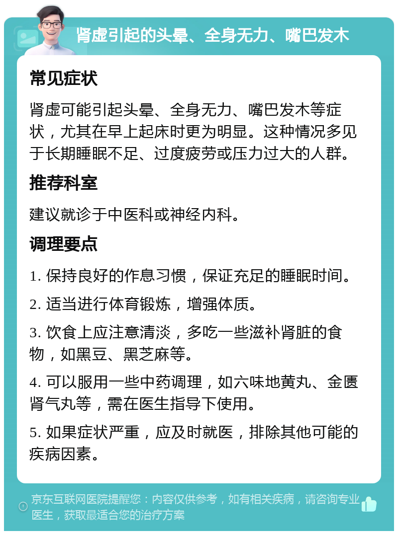 肾虚引起的头晕、全身无力、嘴巴发木 常见症状 肾虚可能引起头晕、全身无力、嘴巴发木等症状，尤其在早上起床时更为明显。这种情况多见于长期睡眠不足、过度疲劳或压力过大的人群。 推荐科室 建议就诊于中医科或神经内科。 调理要点 1. 保持良好的作息习惯，保证充足的睡眠时间。 2. 适当进行体育锻炼，增强体质。 3. 饮食上应注意清淡，多吃一些滋补肾脏的食物，如黑豆、黑芝麻等。 4. 可以服用一些中药调理，如六味地黄丸、金匮肾气丸等，需在医生指导下使用。 5. 如果症状严重，应及时就医，排除其他可能的疾病因素。