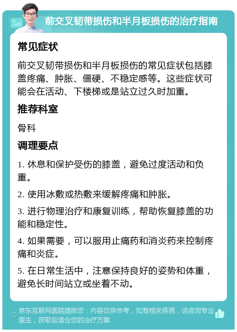 前交叉韧带损伤和半月板损伤的治疗指南 常见症状 前交叉韧带损伤和半月板损伤的常见症状包括膝盖疼痛、肿胀、僵硬、不稳定感等。这些症状可能会在活动、下楼梯或是站立过久时加重。 推荐科室 骨科 调理要点 1. 休息和保护受伤的膝盖，避免过度活动和负重。 2. 使用冰敷或热敷来缓解疼痛和肿胀。 3. 进行物理治疗和康复训练，帮助恢复膝盖的功能和稳定性。 4. 如果需要，可以服用止痛药和消炎药来控制疼痛和炎症。 5. 在日常生活中，注意保持良好的姿势和体重，避免长时间站立或坐着不动。