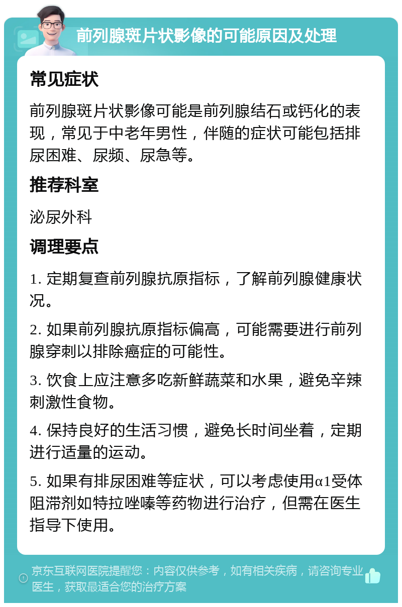 前列腺斑片状影像的可能原因及处理 常见症状 前列腺斑片状影像可能是前列腺结石或钙化的表现，常见于中老年男性，伴随的症状可能包括排尿困难、尿频、尿急等。 推荐科室 泌尿外科 调理要点 1. 定期复查前列腺抗原指标，了解前列腺健康状况。 2. 如果前列腺抗原指标偏高，可能需要进行前列腺穿刺以排除癌症的可能性。 3. 饮食上应注意多吃新鲜蔬菜和水果，避免辛辣刺激性食物。 4. 保持良好的生活习惯，避免长时间坐着，定期进行适量的运动。 5. 如果有排尿困难等症状，可以考虑使用α1受体阻滞剂如特拉唑嗪等药物进行治疗，但需在医生指导下使用。