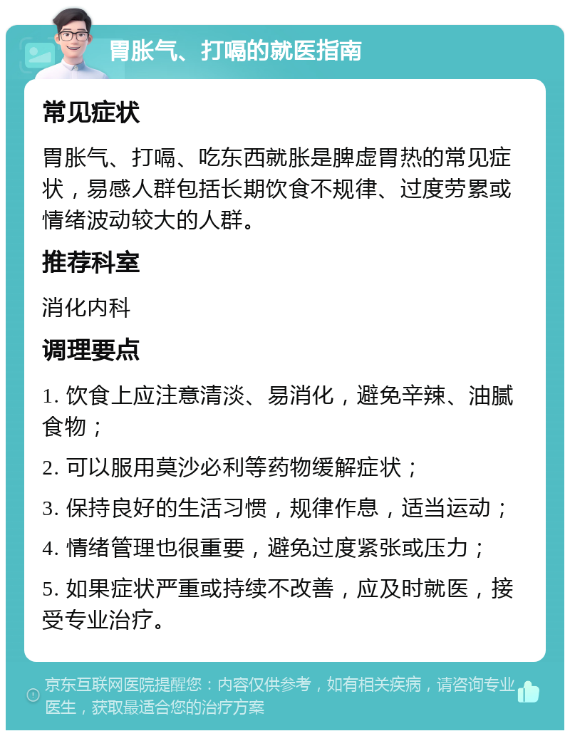 胃胀气、打嗝的就医指南 常见症状 胃胀气、打嗝、吃东西就胀是脾虚胃热的常见症状，易感人群包括长期饮食不规律、过度劳累或情绪波动较大的人群。 推荐科室 消化内科 调理要点 1. 饮食上应注意清淡、易消化，避免辛辣、油腻食物； 2. 可以服用莫沙必利等药物缓解症状； 3. 保持良好的生活习惯，规律作息，适当运动； 4. 情绪管理也很重要，避免过度紧张或压力； 5. 如果症状严重或持续不改善，应及时就医，接受专业治疗。