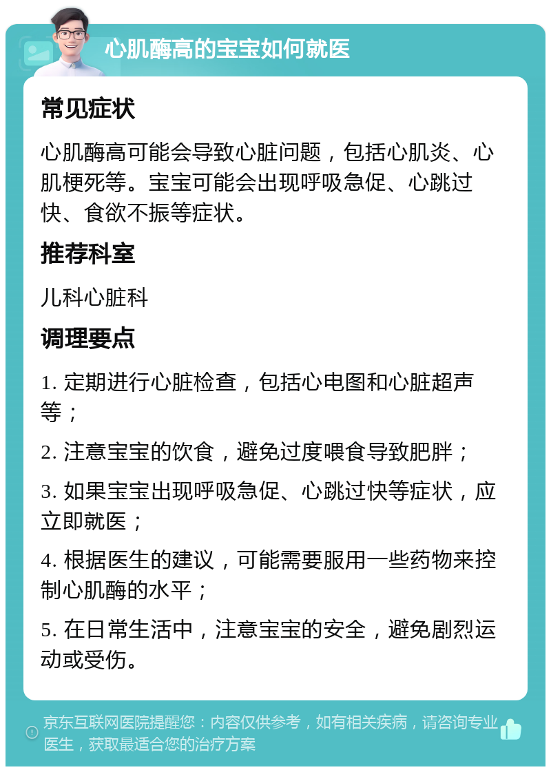 心肌酶高的宝宝如何就医 常见症状 心肌酶高可能会导致心脏问题，包括心肌炎、心肌梗死等。宝宝可能会出现呼吸急促、心跳过快、食欲不振等症状。 推荐科室 儿科心脏科 调理要点 1. 定期进行心脏检查，包括心电图和心脏超声等； 2. 注意宝宝的饮食，避免过度喂食导致肥胖； 3. 如果宝宝出现呼吸急促、心跳过快等症状，应立即就医； 4. 根据医生的建议，可能需要服用一些药物来控制心肌酶的水平； 5. 在日常生活中，注意宝宝的安全，避免剧烈运动或受伤。