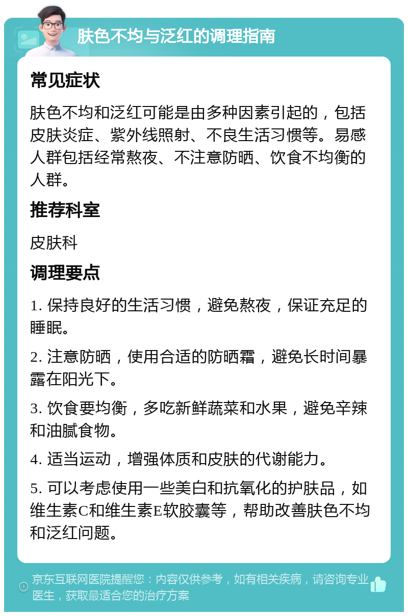 肤色不均与泛红的调理指南 常见症状 肤色不均和泛红可能是由多种因素引起的，包括皮肤炎症、紫外线照射、不良生活习惯等。易感人群包括经常熬夜、不注意防晒、饮食不均衡的人群。 推荐科室 皮肤科 调理要点 1. 保持良好的生活习惯，避免熬夜，保证充足的睡眠。 2. 注意防晒，使用合适的防晒霜，避免长时间暴露在阳光下。 3. 饮食要均衡，多吃新鲜蔬菜和水果，避免辛辣和油腻食物。 4. 适当运动，增强体质和皮肤的代谢能力。 5. 可以考虑使用一些美白和抗氧化的护肤品，如维生素C和维生素E软胶囊等，帮助改善肤色不均和泛红问题。