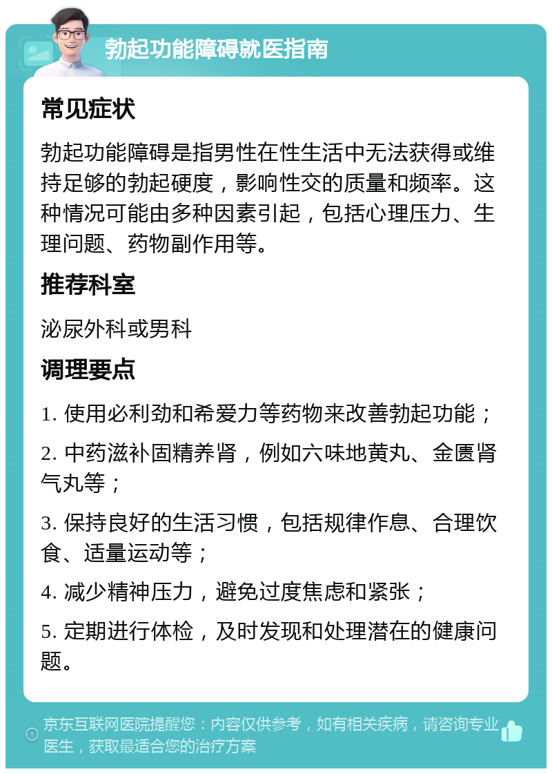 勃起功能障碍就医指南 常见症状 勃起功能障碍是指男性在性生活中无法获得或维持足够的勃起硬度，影响性交的质量和频率。这种情况可能由多种因素引起，包括心理压力、生理问题、药物副作用等。 推荐科室 泌尿外科或男科 调理要点 1. 使用必利劲和希爱力等药物来改善勃起功能； 2. 中药滋补固精养肾，例如六味地黄丸、金匮肾气丸等； 3. 保持良好的生活习惯，包括规律作息、合理饮食、适量运动等； 4. 减少精神压力，避免过度焦虑和紧张； 5. 定期进行体检，及时发现和处理潜在的健康问题。