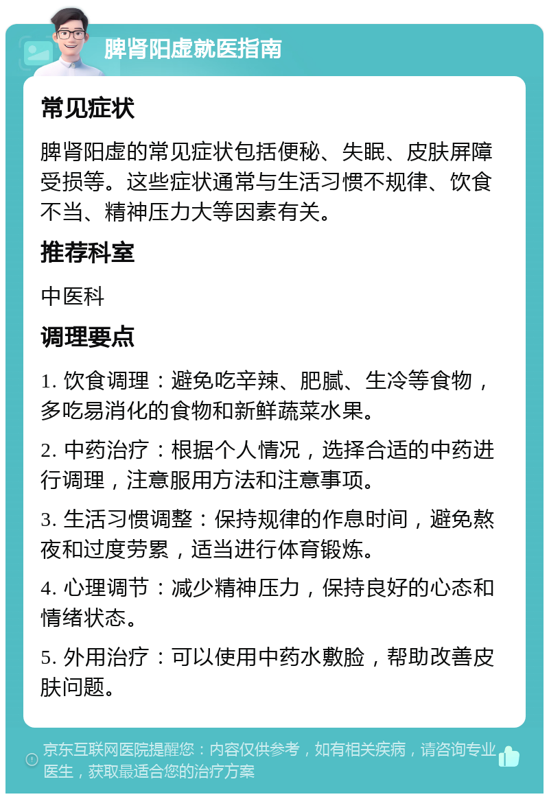 脾肾阳虚就医指南 常见症状 脾肾阳虚的常见症状包括便秘、失眠、皮肤屏障受损等。这些症状通常与生活习惯不规律、饮食不当、精神压力大等因素有关。 推荐科室 中医科 调理要点 1. 饮食调理：避免吃辛辣、肥腻、生冷等食物，多吃易消化的食物和新鲜蔬菜水果。 2. 中药治疗：根据个人情况，选择合适的中药进行调理，注意服用方法和注意事项。 3. 生活习惯调整：保持规律的作息时间，避免熬夜和过度劳累，适当进行体育锻炼。 4. 心理调节：减少精神压力，保持良好的心态和情绪状态。 5. 外用治疗：可以使用中药水敷脸，帮助改善皮肤问题。