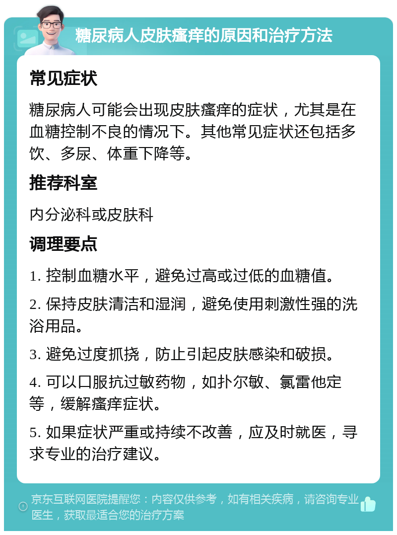 糖尿病人皮肤瘙痒的原因和治疗方法 常见症状 糖尿病人可能会出现皮肤瘙痒的症状，尤其是在血糖控制不良的情况下。其他常见症状还包括多饮、多尿、体重下降等。 推荐科室 内分泌科或皮肤科 调理要点 1. 控制血糖水平，避免过高或过低的血糖值。 2. 保持皮肤清洁和湿润，避免使用刺激性强的洗浴用品。 3. 避免过度抓挠，防止引起皮肤感染和破损。 4. 可以口服抗过敏药物，如扑尔敏、氯雷他定等，缓解瘙痒症状。 5. 如果症状严重或持续不改善，应及时就医，寻求专业的治疗建议。