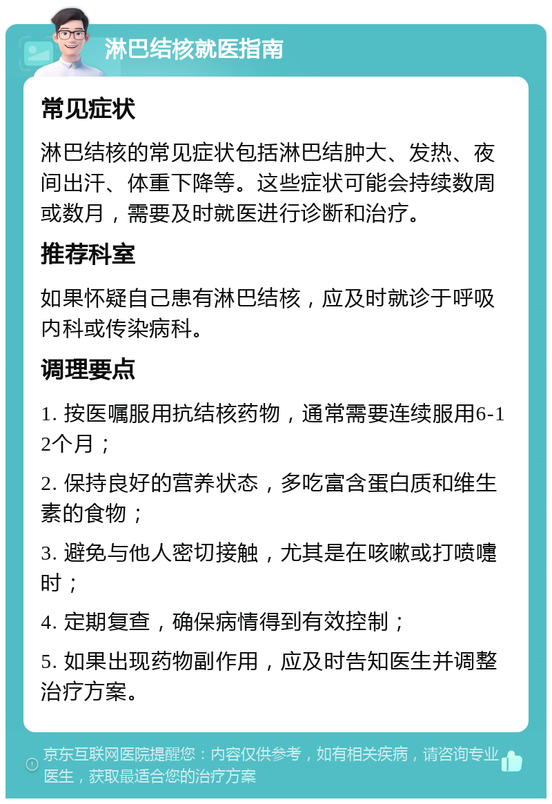 淋巴结核就医指南 常见症状 淋巴结核的常见症状包括淋巴结肿大、发热、夜间出汗、体重下降等。这些症状可能会持续数周或数月，需要及时就医进行诊断和治疗。 推荐科室 如果怀疑自己患有淋巴结核，应及时就诊于呼吸内科或传染病科。 调理要点 1. 按医嘱服用抗结核药物，通常需要连续服用6-12个月； 2. 保持良好的营养状态，多吃富含蛋白质和维生素的食物； 3. 避免与他人密切接触，尤其是在咳嗽或打喷嚏时； 4. 定期复查，确保病情得到有效控制； 5. 如果出现药物副作用，应及时告知医生并调整治疗方案。