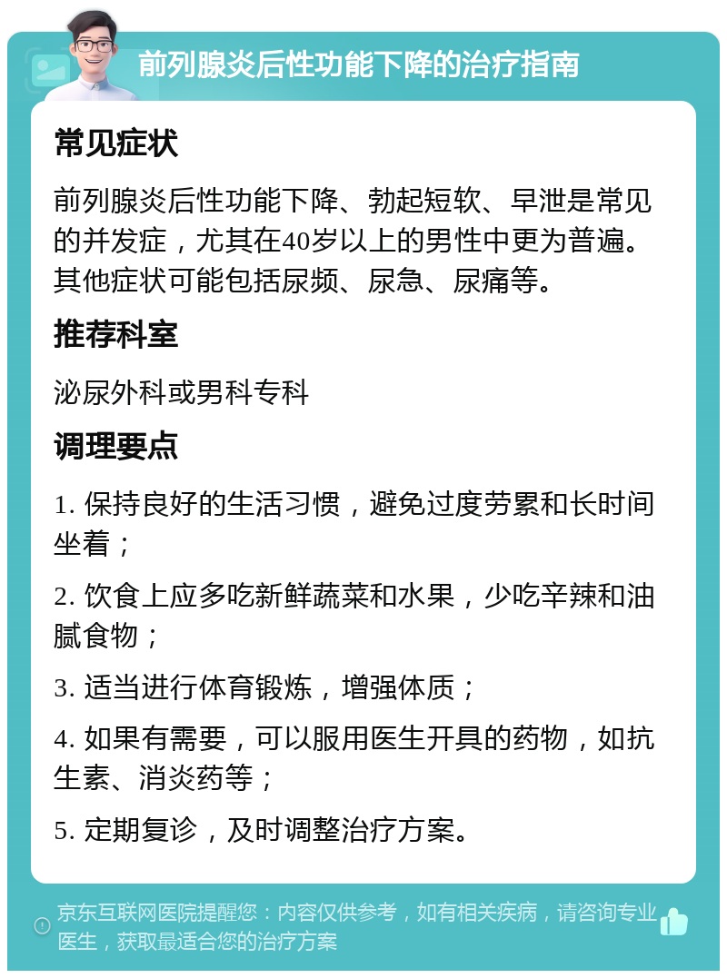 前列腺炎后性功能下降的治疗指南 常见症状 前列腺炎后性功能下降、勃起短软、早泄是常见的并发症，尤其在40岁以上的男性中更为普遍。其他症状可能包括尿频、尿急、尿痛等。 推荐科室 泌尿外科或男科专科 调理要点 1. 保持良好的生活习惯，避免过度劳累和长时间坐着； 2. 饮食上应多吃新鲜蔬菜和水果，少吃辛辣和油腻食物； 3. 适当进行体育锻炼，增强体质； 4. 如果有需要，可以服用医生开具的药物，如抗生素、消炎药等； 5. 定期复诊，及时调整治疗方案。