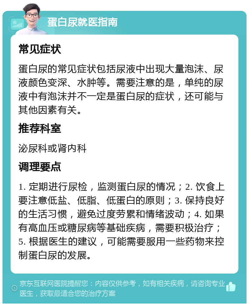 蛋白尿就医指南 常见症状 蛋白尿的常见症状包括尿液中出现大量泡沫、尿液颜色变深、水肿等。需要注意的是，单纯的尿液中有泡沫并不一定是蛋白尿的症状，还可能与其他因素有关。 推荐科室 泌尿科或肾内科 调理要点 1. 定期进行尿检，监测蛋白尿的情况；2. 饮食上要注意低盐、低脂、低蛋白的原则；3. 保持良好的生活习惯，避免过度劳累和情绪波动；4. 如果有高血压或糖尿病等基础疾病，需要积极治疗；5. 根据医生的建议，可能需要服用一些药物来控制蛋白尿的发展。