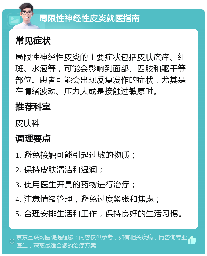 局限性神经性皮炎就医指南 常见症状 局限性神经性皮炎的主要症状包括皮肤瘙痒、红斑、水疱等，可能会影响到面部、四肢和躯干等部位。患者可能会出现反复发作的症状，尤其是在情绪波动、压力大或是接触过敏原时。 推荐科室 皮肤科 调理要点 1. 避免接触可能引起过敏的物质； 2. 保持皮肤清洁和湿润； 3. 使用医生开具的药物进行治疗； 4. 注意情绪管理，避免过度紧张和焦虑； 5. 合理安排生活和工作，保持良好的生活习惯。