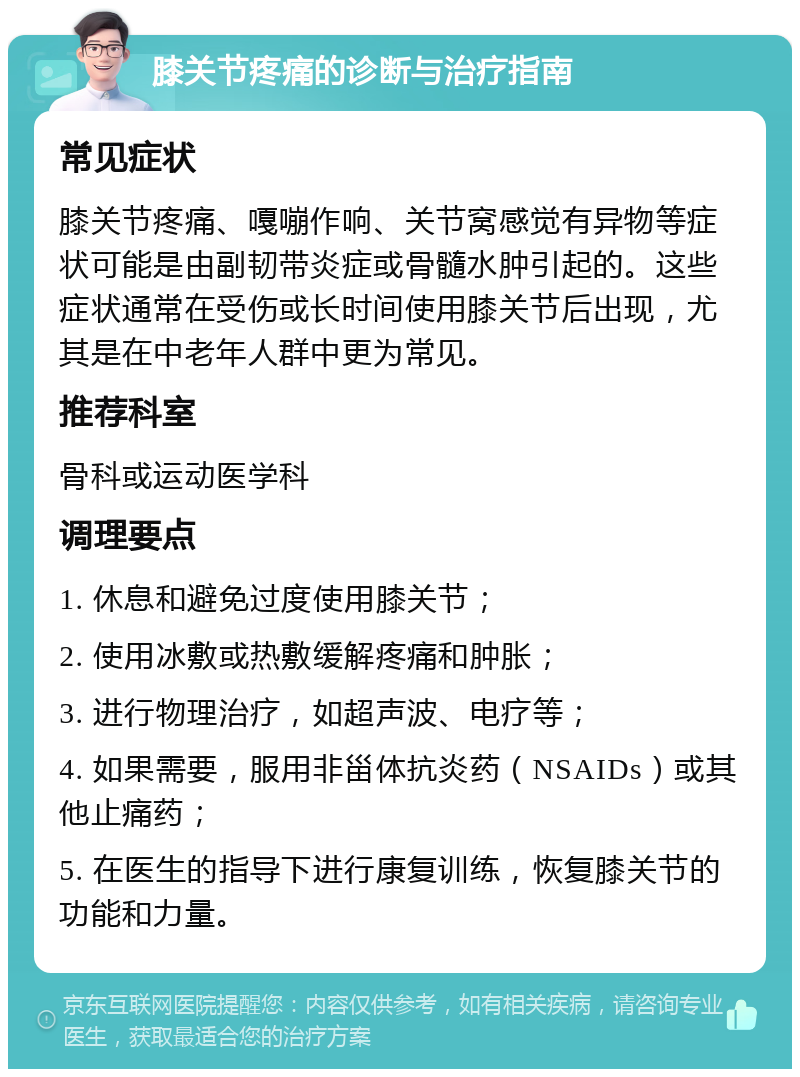 膝关节疼痛的诊断与治疗指南 常见症状 膝关节疼痛、嘎嘣作响、关节窝感觉有异物等症状可能是由副韧带炎症或骨髓水肿引起的。这些症状通常在受伤或长时间使用膝关节后出现，尤其是在中老年人群中更为常见。 推荐科室 骨科或运动医学科 调理要点 1. 休息和避免过度使用膝关节； 2. 使用冰敷或热敷缓解疼痛和肿胀； 3. 进行物理治疗，如超声波、电疗等； 4. 如果需要，服用非甾体抗炎药（NSAIDs）或其他止痛药； 5. 在医生的指导下进行康复训练，恢复膝关节的功能和力量。