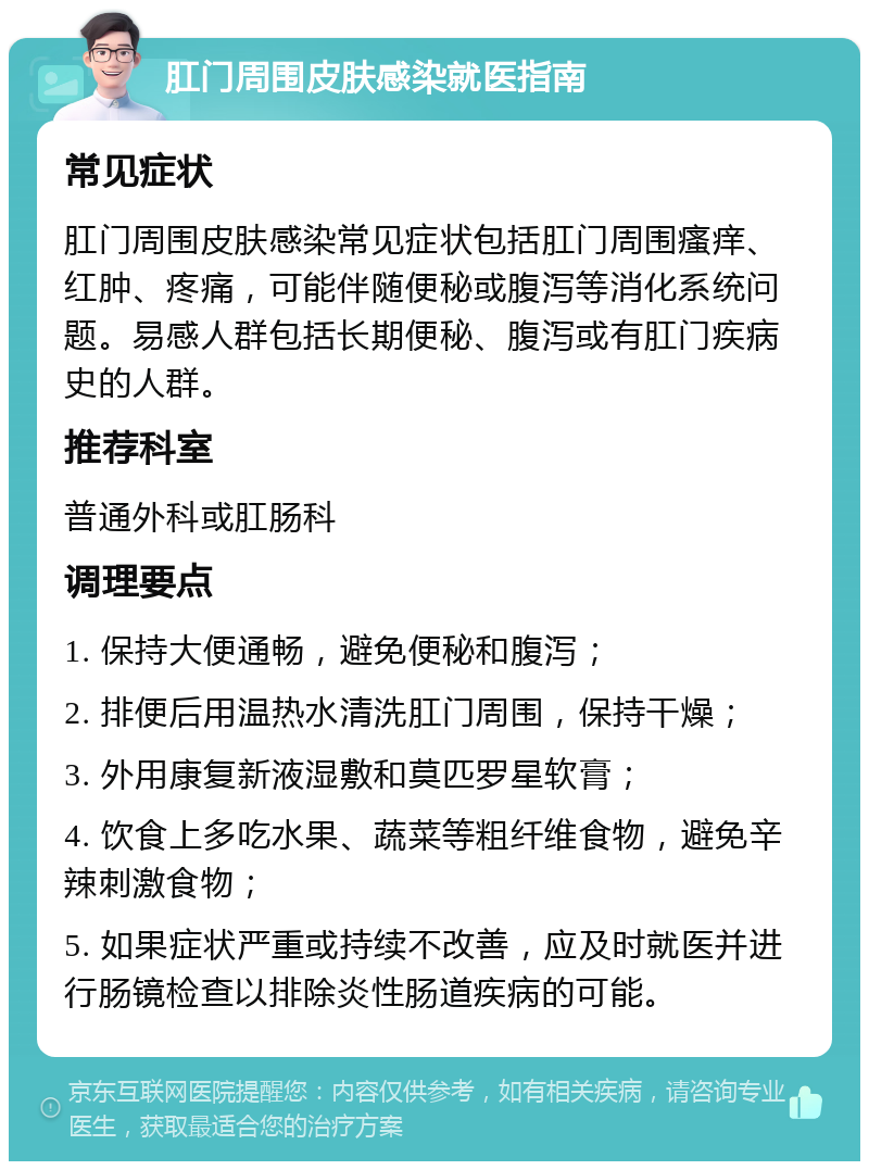 肛门周围皮肤感染就医指南 常见症状 肛门周围皮肤感染常见症状包括肛门周围瘙痒、红肿、疼痛，可能伴随便秘或腹泻等消化系统问题。易感人群包括长期便秘、腹泻或有肛门疾病史的人群。 推荐科室 普通外科或肛肠科 调理要点 1. 保持大便通畅，避免便秘和腹泻； 2. 排便后用温热水清洗肛门周围，保持干燥； 3. 外用康复新液湿敷和莫匹罗星软膏； 4. 饮食上多吃水果、蔬菜等粗纤维食物，避免辛辣刺激食物； 5. 如果症状严重或持续不改善，应及时就医并进行肠镜检查以排除炎性肠道疾病的可能。