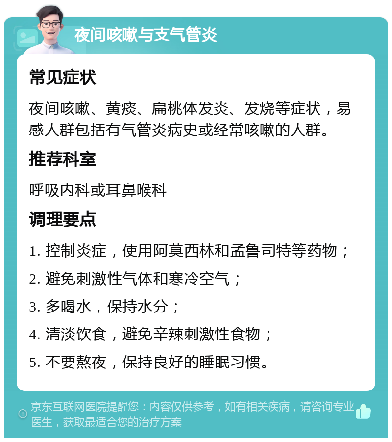 夜间咳嗽与支气管炎 常见症状 夜间咳嗽、黄痰、扁桃体发炎、发烧等症状，易感人群包括有气管炎病史或经常咳嗽的人群。 推荐科室 呼吸内科或耳鼻喉科 调理要点 1. 控制炎症，使用阿莫西林和孟鲁司特等药物； 2. 避免刺激性气体和寒冷空气； 3. 多喝水，保持水分； 4. 清淡饮食，避免辛辣刺激性食物； 5. 不要熬夜，保持良好的睡眠习惯。