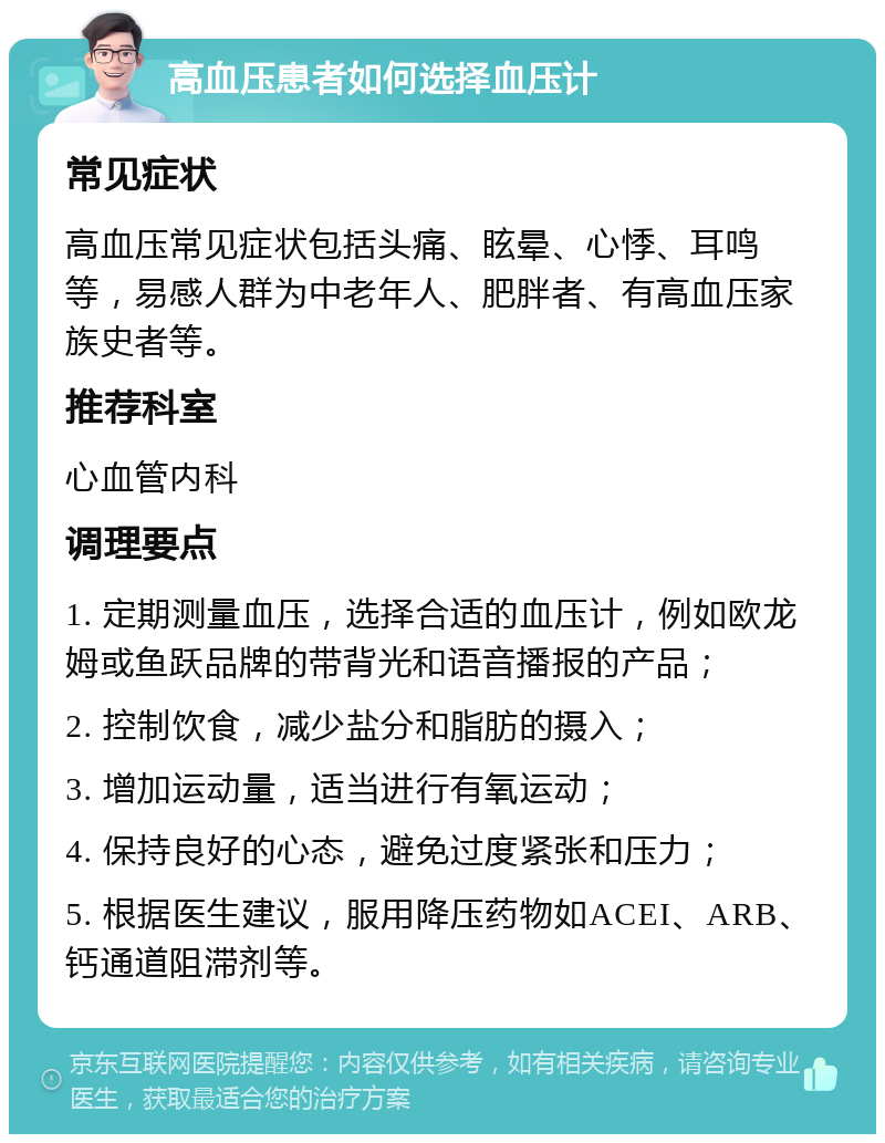 高血压患者如何选择血压计 常见症状 高血压常见症状包括头痛、眩晕、心悸、耳鸣等，易感人群为中老年人、肥胖者、有高血压家族史者等。 推荐科室 心血管内科 调理要点 1. 定期测量血压，选择合适的血压计，例如欧龙姆或鱼跃品牌的带背光和语音播报的产品； 2. 控制饮食，减少盐分和脂肪的摄入； 3. 增加运动量，适当进行有氧运动； 4. 保持良好的心态，避免过度紧张和压力； 5. 根据医生建议，服用降压药物如ACEI、ARB、钙通道阻滞剂等。