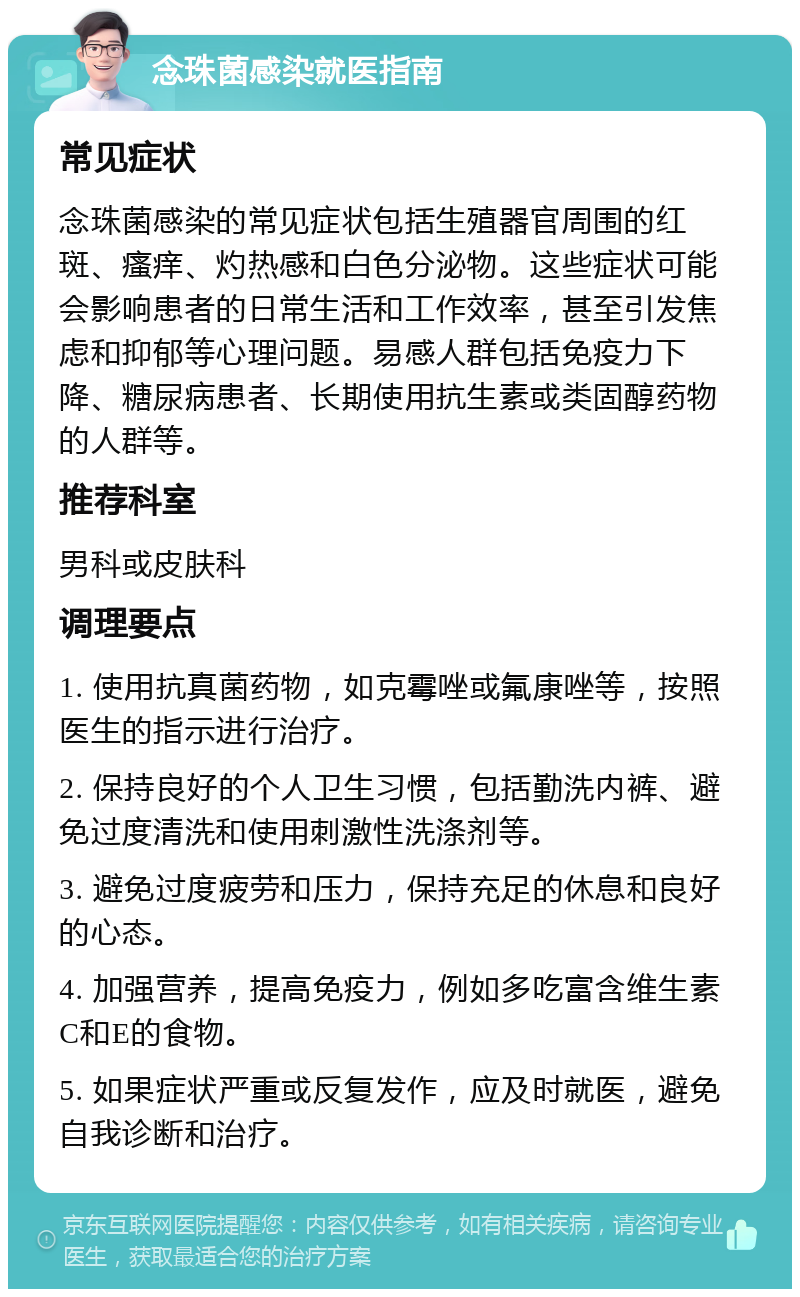 念珠菌感染就医指南 常见症状 念珠菌感染的常见症状包括生殖器官周围的红斑、瘙痒、灼热感和白色分泌物。这些症状可能会影响患者的日常生活和工作效率，甚至引发焦虑和抑郁等心理问题。易感人群包括免疫力下降、糖尿病患者、长期使用抗生素或类固醇药物的人群等。 推荐科室 男科或皮肤科 调理要点 1. 使用抗真菌药物，如克霉唑或氟康唑等，按照医生的指示进行治疗。 2. 保持良好的个人卫生习惯，包括勤洗内裤、避免过度清洗和使用刺激性洗涤剂等。 3. 避免过度疲劳和压力，保持充足的休息和良好的心态。 4. 加强营养，提高免疫力，例如多吃富含维生素C和E的食物。 5. 如果症状严重或反复发作，应及时就医，避免自我诊断和治疗。