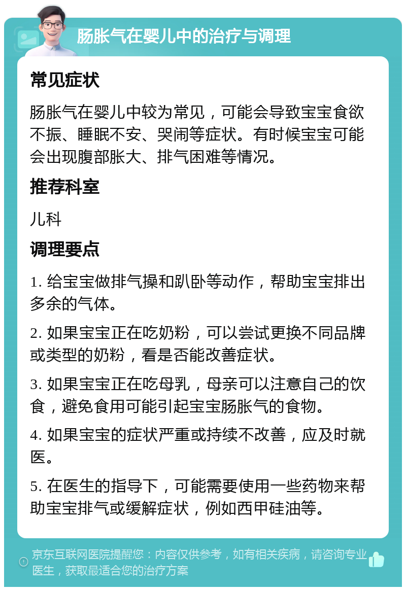 肠胀气在婴儿中的治疗与调理 常见症状 肠胀气在婴儿中较为常见，可能会导致宝宝食欲不振、睡眠不安、哭闹等症状。有时候宝宝可能会出现腹部胀大、排气困难等情况。 推荐科室 儿科 调理要点 1. 给宝宝做排气操和趴卧等动作，帮助宝宝排出多余的气体。 2. 如果宝宝正在吃奶粉，可以尝试更换不同品牌或类型的奶粉，看是否能改善症状。 3. 如果宝宝正在吃母乳，母亲可以注意自己的饮食，避免食用可能引起宝宝肠胀气的食物。 4. 如果宝宝的症状严重或持续不改善，应及时就医。 5. 在医生的指导下，可能需要使用一些药物来帮助宝宝排气或缓解症状，例如西甲硅油等。