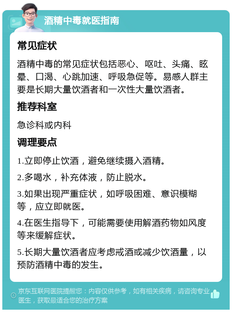 酒精中毒就医指南 常见症状 酒精中毒的常见症状包括恶心、呕吐、头痛、眩晕、口渴、心跳加速、呼吸急促等。易感人群主要是长期大量饮酒者和一次性大量饮酒者。 推荐科室 急诊科或内科 调理要点 1.立即停止饮酒，避免继续摄入酒精。 2.多喝水，补充体液，防止脱水。 3.如果出现严重症状，如呼吸困难、意识模糊等，应立即就医。 4.在医生指导下，可能需要使用解酒药物如风度等来缓解症状。 5.长期大量饮酒者应考虑戒酒或减少饮酒量，以预防酒精中毒的发生。