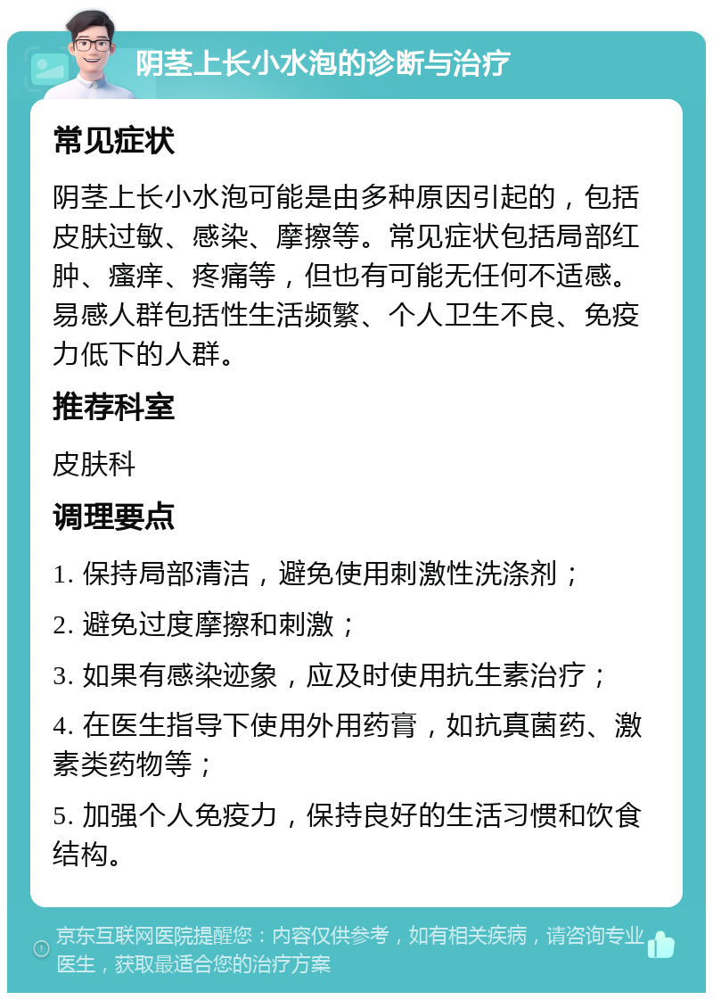 阴茎上长小水泡的诊断与治疗 常见症状 阴茎上长小水泡可能是由多种原因引起的，包括皮肤过敏、感染、摩擦等。常见症状包括局部红肿、瘙痒、疼痛等，但也有可能无任何不适感。易感人群包括性生活频繁、个人卫生不良、免疫力低下的人群。 推荐科室 皮肤科 调理要点 1. 保持局部清洁，避免使用刺激性洗涤剂； 2. 避免过度摩擦和刺激； 3. 如果有感染迹象，应及时使用抗生素治疗； 4. 在医生指导下使用外用药膏，如抗真菌药、激素类药物等； 5. 加强个人免疫力，保持良好的生活习惯和饮食结构。