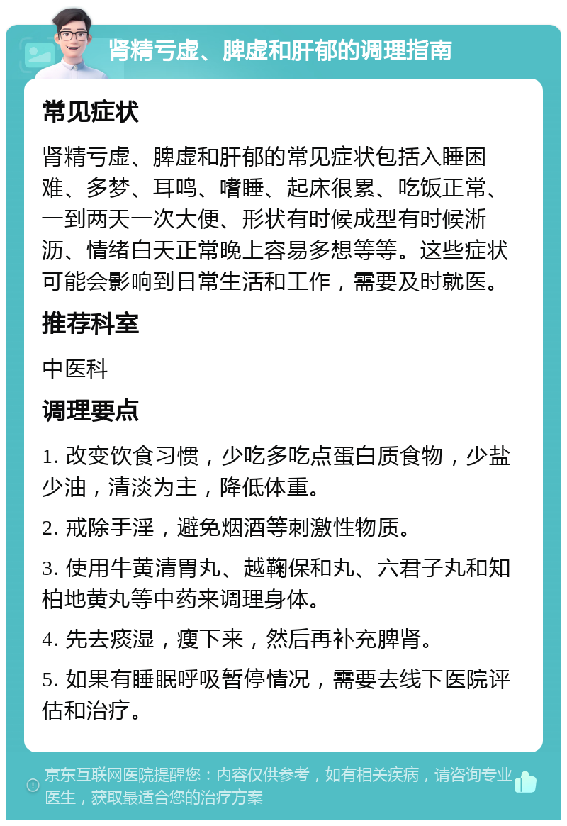 肾精亏虚、脾虚和肝郁的调理指南 常见症状 肾精亏虚、脾虚和肝郁的常见症状包括入睡困难、多梦、耳鸣、嗜睡、起床很累、吃饭正常、一到两天一次大便、形状有时候成型有时候淅沥、情绪白天正常晚上容易多想等等。这些症状可能会影响到日常生活和工作，需要及时就医。 推荐科室 中医科 调理要点 1. 改变饮食习惯，少吃多吃点蛋白质食物，少盐少油，清淡为主，降低体重。 2. 戒除手淫，避免烟酒等刺激性物质。 3. 使用牛黄清胃丸、越鞠保和丸、六君子丸和知柏地黄丸等中药来调理身体。 4. 先去痰湿，瘦下来，然后再补充脾肾。 5. 如果有睡眠呼吸暂停情况，需要去线下医院评估和治疗。