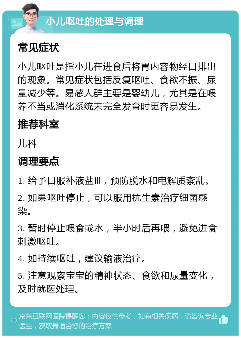 小儿呕吐的处理与调理 常见症状 小儿呕吐是指小儿在进食后将胃内容物经口排出的现象。常见症状包括反复呕吐、食欲不振、尿量减少等。易感人群主要是婴幼儿，尤其是在喂养不当或消化系统未完全发育时更容易发生。 推荐科室 儿科 调理要点 1. 给予口服补液盐Ⅲ，预防脱水和电解质紊乱。 2. 如果呕吐停止，可以服用抗生素治疗细菌感染。 3. 暂时停止喂食或水，半小时后再喂，避免进食刺激呕吐。 4. 如持续呕吐，建议输液治疗。 5. 注意观察宝宝的精神状态、食欲和尿量变化，及时就医处理。