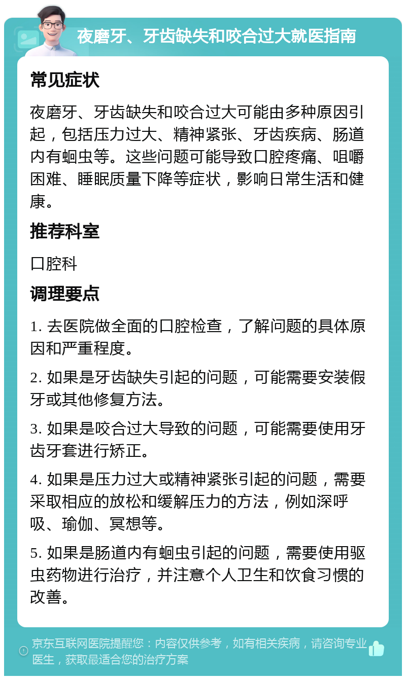 夜磨牙、牙齿缺失和咬合过大就医指南 常见症状 夜磨牙、牙齿缺失和咬合过大可能由多种原因引起，包括压力过大、精神紧张、牙齿疾病、肠道内有蛔虫等。这些问题可能导致口腔疼痛、咀嚼困难、睡眠质量下降等症状，影响日常生活和健康。 推荐科室 口腔科 调理要点 1. 去医院做全面的口腔检查，了解问题的具体原因和严重程度。 2. 如果是牙齿缺失引起的问题，可能需要安装假牙或其他修复方法。 3. 如果是咬合过大导致的问题，可能需要使用牙齿牙套进行矫正。 4. 如果是压力过大或精神紧张引起的问题，需要采取相应的放松和缓解压力的方法，例如深呼吸、瑜伽、冥想等。 5. 如果是肠道内有蛔虫引起的问题，需要使用驱虫药物进行治疗，并注意个人卫生和饮食习惯的改善。