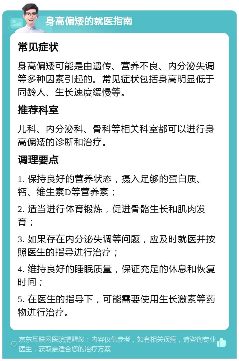 身高偏矮的就医指南 常见症状 身高偏矮可能是由遗传、营养不良、内分泌失调等多种因素引起的。常见症状包括身高明显低于同龄人、生长速度缓慢等。 推荐科室 儿科、内分泌科、骨科等相关科室都可以进行身高偏矮的诊断和治疗。 调理要点 1. 保持良好的营养状态，摄入足够的蛋白质、钙、维生素D等营养素； 2. 适当进行体育锻炼，促进骨骼生长和肌肉发育； 3. 如果存在内分泌失调等问题，应及时就医并按照医生的指导进行治疗； 4. 维持良好的睡眠质量，保证充足的休息和恢复时间； 5. 在医生的指导下，可能需要使用生长激素等药物进行治疗。