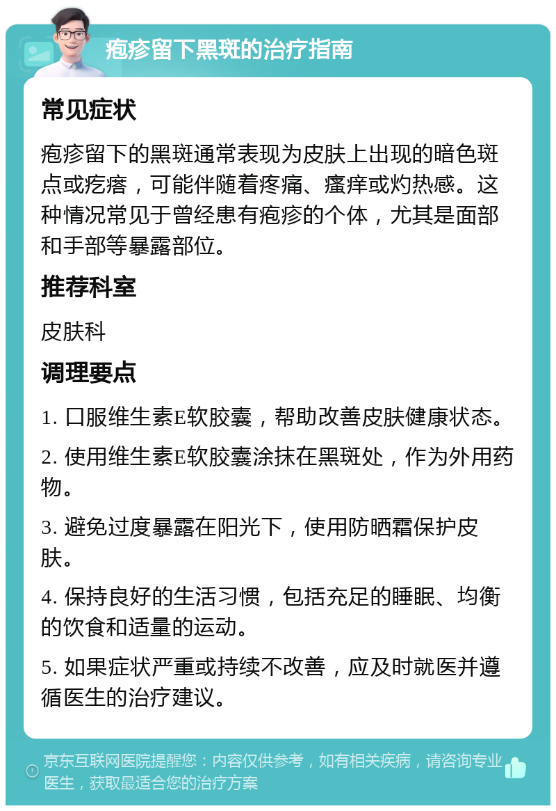 疱疹留下黑斑的治疗指南 常见症状 疱疹留下的黑斑通常表现为皮肤上出现的暗色斑点或疙瘩，可能伴随着疼痛、瘙痒或灼热感。这种情况常见于曾经患有疱疹的个体，尤其是面部和手部等暴露部位。 推荐科室 皮肤科 调理要点 1. 口服维生素E软胶囊，帮助改善皮肤健康状态。 2. 使用维生素E软胶囊涂抹在黑斑处，作为外用药物。 3. 避免过度暴露在阳光下，使用防晒霜保护皮肤。 4. 保持良好的生活习惯，包括充足的睡眠、均衡的饮食和适量的运动。 5. 如果症状严重或持续不改善，应及时就医并遵循医生的治疗建议。