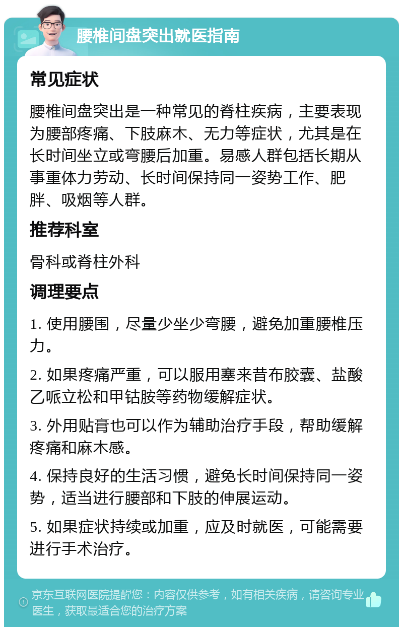 腰椎间盘突出就医指南 常见症状 腰椎间盘突出是一种常见的脊柱疾病，主要表现为腰部疼痛、下肢麻木、无力等症状，尤其是在长时间坐立或弯腰后加重。易感人群包括长期从事重体力劳动、长时间保持同一姿势工作、肥胖、吸烟等人群。 推荐科室 骨科或脊柱外科 调理要点 1. 使用腰围，尽量少坐少弯腰，避免加重腰椎压力。 2. 如果疼痛严重，可以服用塞来昔布胶囊、盐酸乙哌立松和甲钴胺等药物缓解症状。 3. 外用贴膏也可以作为辅助治疗手段，帮助缓解疼痛和麻木感。 4. 保持良好的生活习惯，避免长时间保持同一姿势，适当进行腰部和下肢的伸展运动。 5. 如果症状持续或加重，应及时就医，可能需要进行手术治疗。